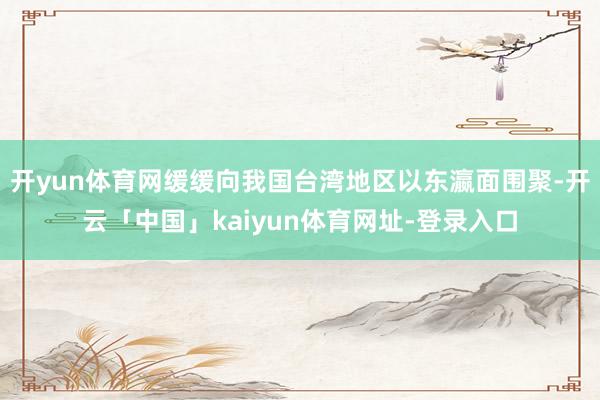 开yun体育网缓缓向我国台湾地区以东瀛面围聚-开云「中国」kaiyun体育网址-登录入口