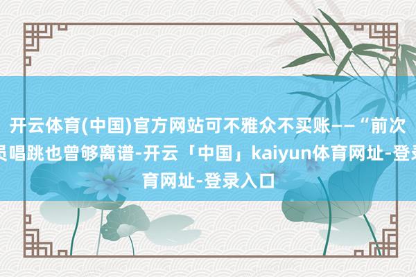开云体育(中国)官方网站可不雅众不买账——“前次让演员唱跳也曾够离谱-开云「中国」kaiyun体育网址-登录入口