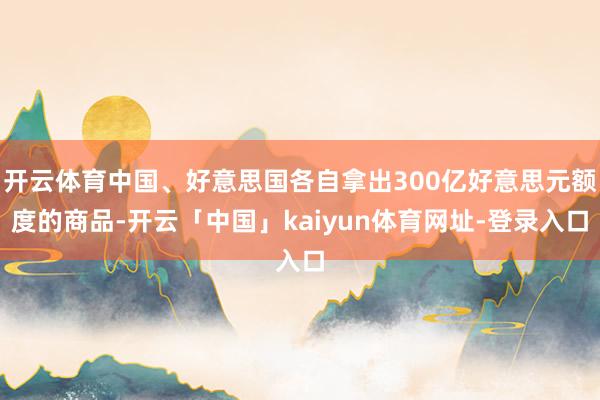 开云体育中国、好意思国各自拿出300亿好意思元额度的商品-开云「中国」kaiyun体育网址-登录入口
