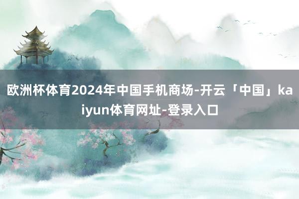 欧洲杯体育2024年中国手机商场-开云「中国」kaiyun体育网址-登录入口