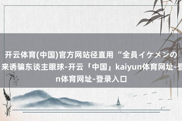开云体育(中国)官方网站径直用 “全員イケメンの6昆玉”来诱骗东谈主眼球-开云「中国」kaiyun体育网址-登录入口