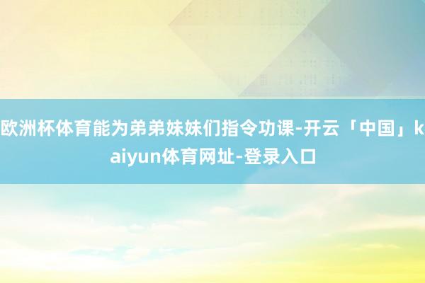 欧洲杯体育能为弟弟妹妹们指令功课-开云「中国」kaiyun体育网址-登录入口