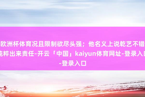 欧洲杯体育况且限制欲尽头强；他名义上说乾艺不错纯粹出来责任-开云「中国」kaiyun体育网址-登录入口