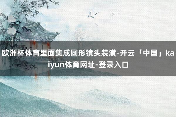 欧洲杯体育里面集成圆形镜头装潢-开云「中国」kaiyun体育网址-登录入口