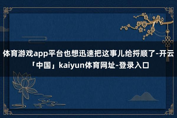 体育游戏app平台也想迅速把这事儿给捋顺了-开云「中国」kaiyun体育网址-登录入口