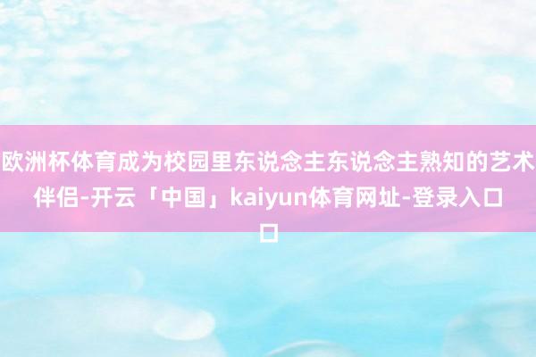 欧洲杯体育成为校园里东说念主东说念主熟知的艺术伴侣-开云「中国」kaiyun体育网址-登录入口