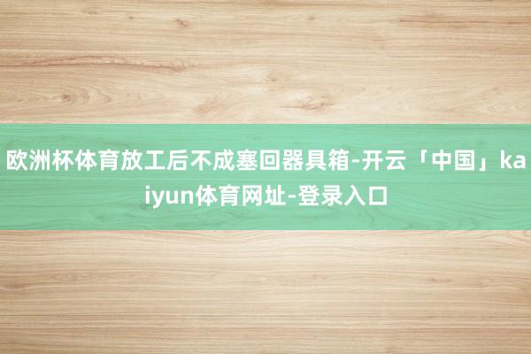 欧洲杯体育放工后不成塞回器具箱-开云「中国」kaiyun体育网址-登录入口