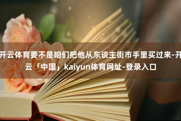 开云体育要不是咱们把他从东谈主街市手里买过来-开云「中国」kaiyun体育网址-登录入口