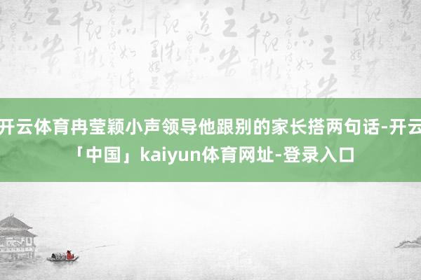 开云体育冉莹颖小声领导他跟别的家长搭两句话-开云「中国」kaiyun体育网址-登录入口
