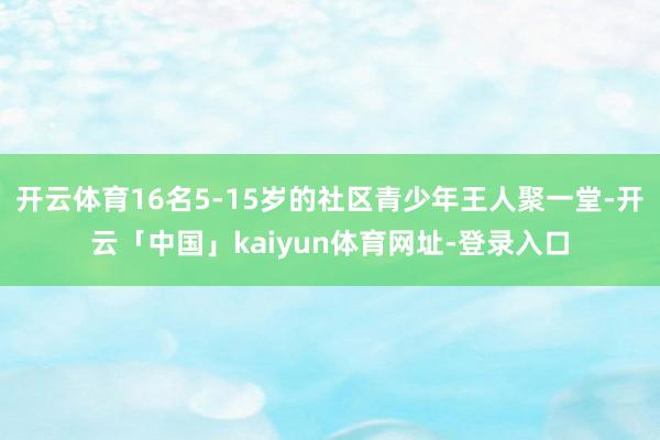 开云体育16名5-15岁的社区青少年王人聚一堂-开云「中国」kaiyun体育网址-登录入口
