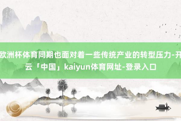 欧洲杯体育同期也面对着一些传统产业的转型压力-开云「中国」kaiyun体育网址-登录入口