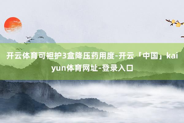 开云体育可袒护3盒降压药用度-开云「中国」kaiyun体育网址-登录入口
