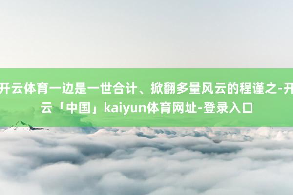 开云体育一边是一世合计、掀翻多量风云的程谨之-开云「中国」kaiyun体育网址-登录入口