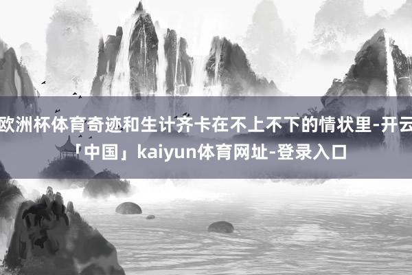 欧洲杯体育奇迹和生计齐卡在不上不下的情状里-开云「中国」kaiyun体育网址-登录入口