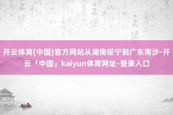 开云体育(中国)官方网站从湖南绥宁到广东南沙-开云「中国」kaiyun体育网址-登录入口