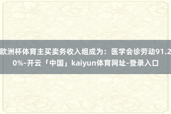 欧洲杯体育主买卖务收入组成为：医学会诊劳动91.20%-开云「中国」kaiyun体育网址-登录入口