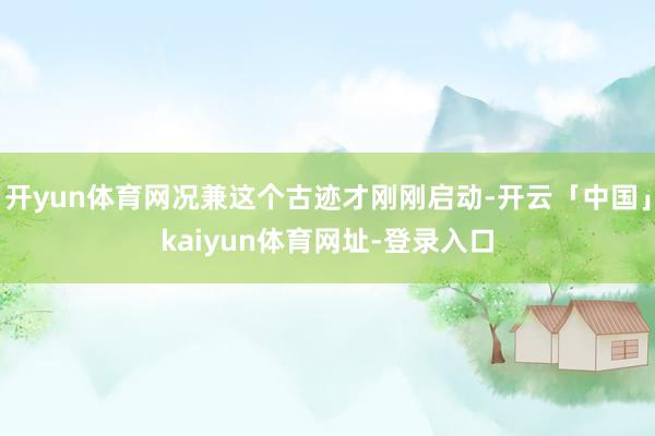 开yun体育网况兼这个古迹才刚刚启动-开云「中国」kaiyun体育网址-登录入口