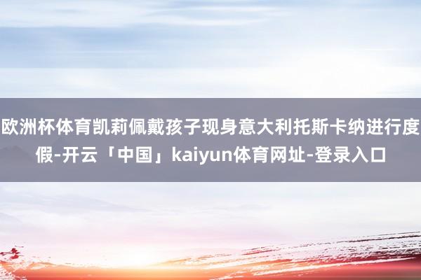 欧洲杯体育凯莉佩戴孩子现身意大利托斯卡纳进行度假-开云「中国」kaiyun体育网址-登录入口