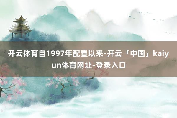 开云体育自1997年配置以来-开云「中国」kaiyun体育网址-登录入口