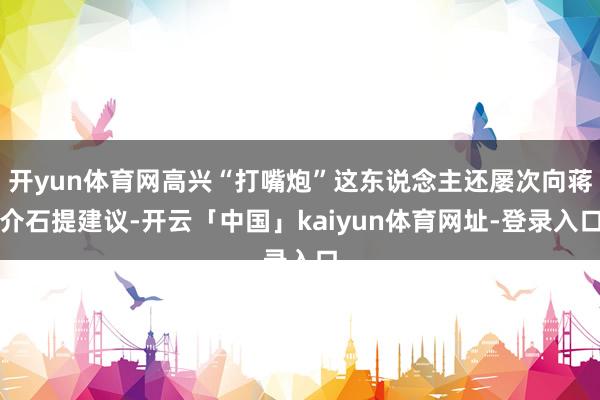 开yun体育网高兴“打嘴炮”这东说念主还屡次向蒋介石提建议-开云「中国」kaiyun体育网址-登录入口