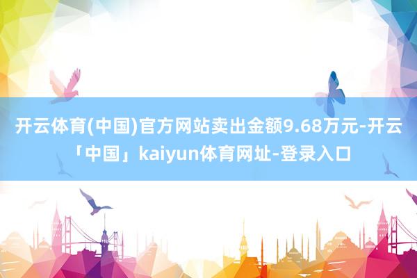 开云体育(中国)官方网站卖出金额9.68万元-开云「中国」kaiyun体育网址-登录入口