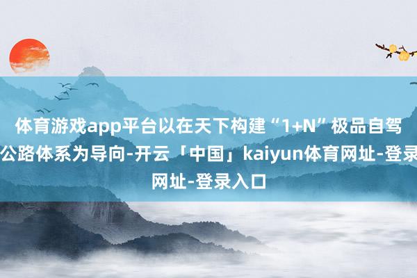 体育游戏app平台以在天下构建“1+N”极品自驾旅游公路体系为导向-开云「中国」kaiyun体育网址-登录入口