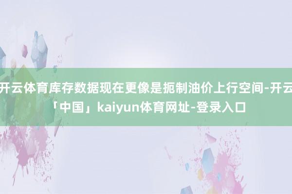 开云体育库存数据现在更像是扼制油价上行空间-开云「中国」kaiyun体育网址-登录入口