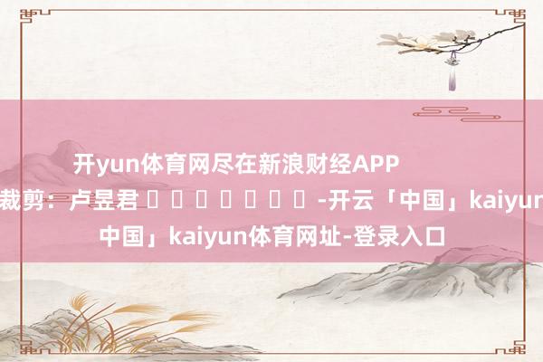 开yun体育网尽在新浪财经APP 职守裁剪:卢昱君 -开云「中国」kaiyun体育网址-登录入口
