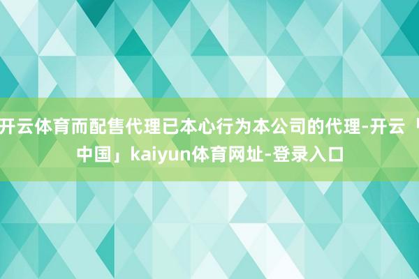 开云体育而配售代理已本心行为本公司的代理-开云「中国」kaiyun体育网址-登录入口