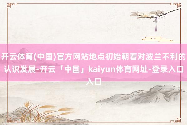 开云体育(中国)官方网站地点初始朝着对波兰不利的认识发展-开云「中国」kaiyun体育网址-登录入口