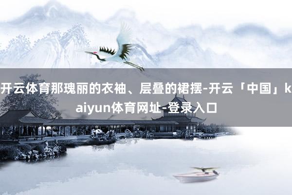 开云体育那瑰丽的衣袖、层叠的裙摆-开云「中国」kaiyun体育网址-登录入口