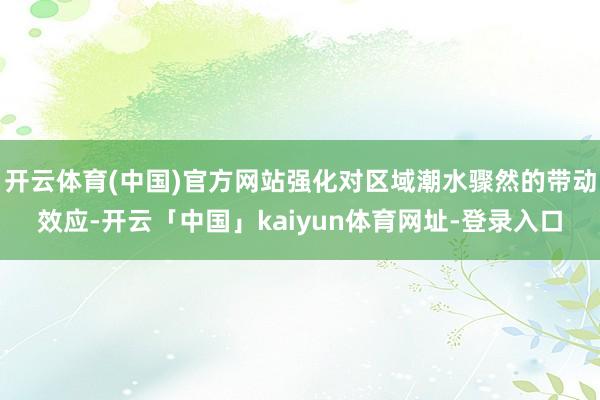 开云体育(中国)官方网站强化对区域潮水骤然的带动效应-开云「中国」kaiyun体育网址-登录入口