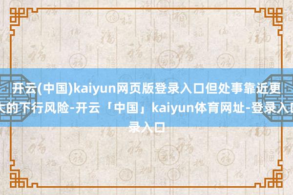 开云(中国)kaiyun网页版登录入口但处事靠近更大的下行风险-开云「中国」kaiyun体育网址-登录入口