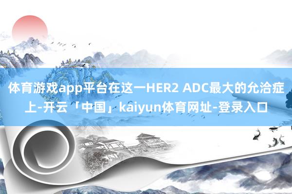 体育游戏app平台在这一HER2 ADC最大的允洽症上-开云「中国」kaiyun体育网址-登录入口