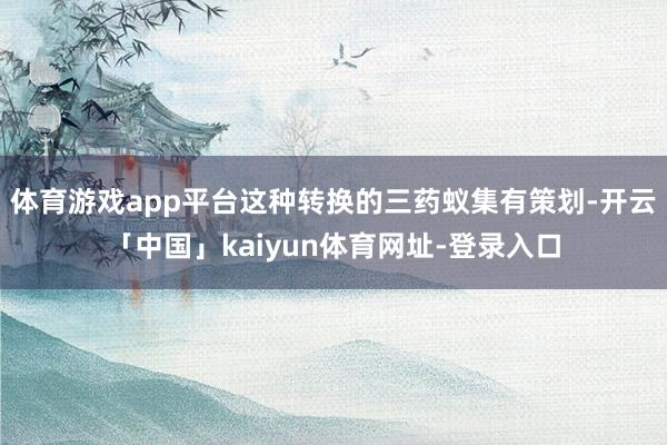 体育游戏app平台这种转换的三药蚁集有策划-开云「中国」kaiyun体育网址-登录入口