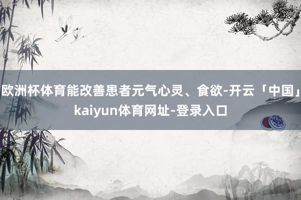 欧洲杯体育能改善患者元气心灵、食欲-开云「中国」kaiyun体育网址-登录入口