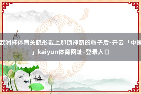 欧洲杯体育关晓彤戴上那顶神奇的帽子后-开云「中国」kaiyun体育网址-登录入口