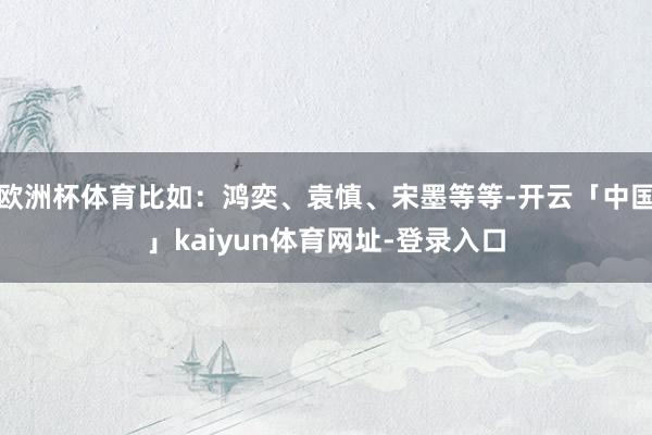 欧洲杯体育比如：鸿奕、袁慎、宋墨等等-开云「中国」kaiyun体育网址-登录入口