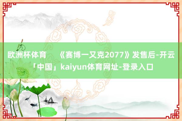 欧洲杯体育     《赛博一又克2077》发售后-开云「中国」kaiyun体育网址-登录入口