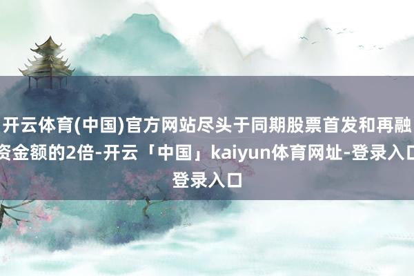 开云体育(中国)官方网站尽头于同期股票首发和再融资金额的2倍-开云「中国」kaiyun体育网址-登录入口