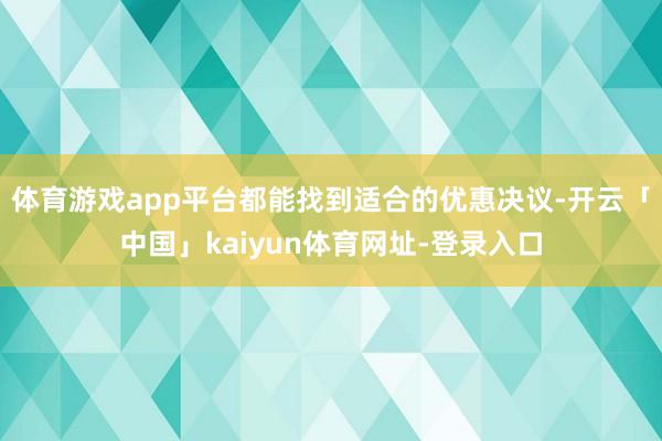 体育游戏app平台都能找到适合的优惠决议-开云「中国」kaiyun体育网址-登录入口