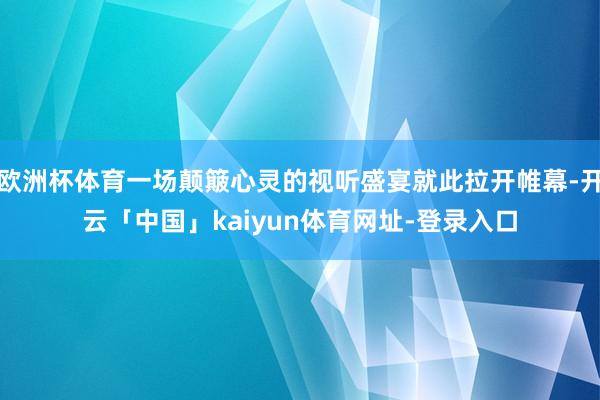 欧洲杯体育一场颠簸心灵的视听盛宴就此拉开帷幕-开云「中国」kaiyun体育网址-登录入口