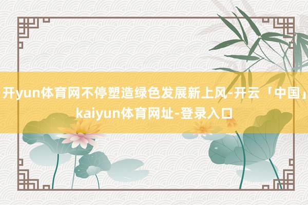 开yun体育网不停塑造绿色发展新上风-开云「中国」kaiyun体育网址-登录入口