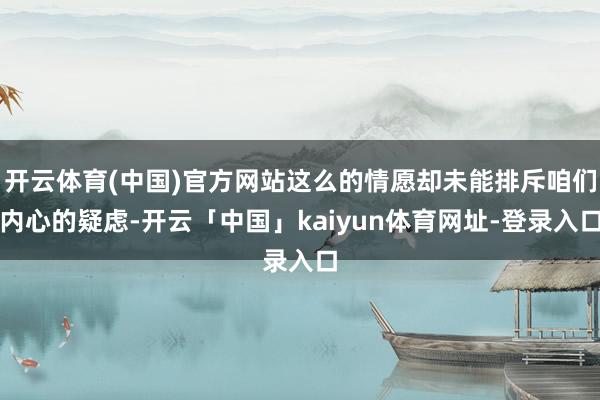 开云体育(中国)官方网站这么的情愿却未能排斥咱们内心的疑虑-开云「中国」kaiyun体育网址-登录入口