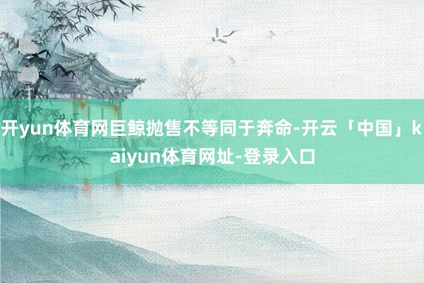 开yun体育网巨鲸抛售不等同于奔命-开云「中国」kaiyun体育网址-登录入口