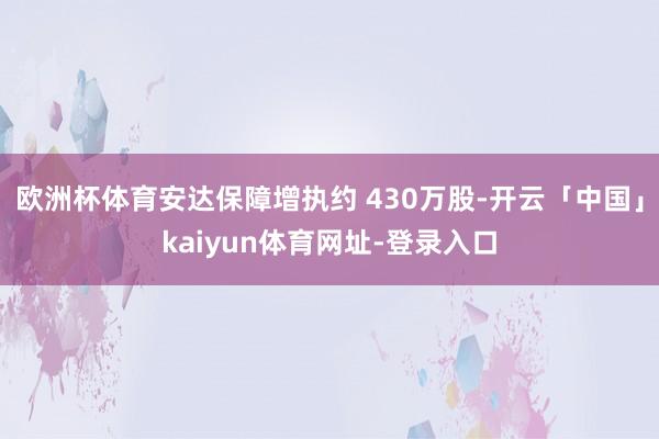 欧洲杯体育安达保障增执约 430万股-开云「中国」kaiyun体育网址-登录入口