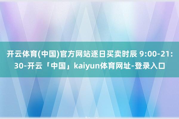 开云体育(中国)官方网站逐日买卖时辰 9:00-21:30-开云「中国」kaiyun体育网址-登录入口