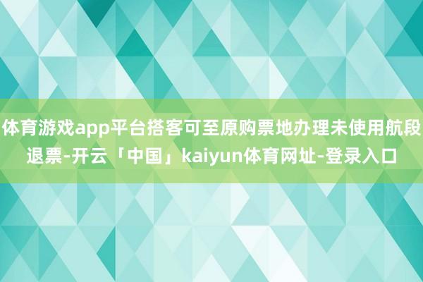 体育游戏app平台搭客可至原购票地办理未使用航段退票-开云「中国」kaiyun体育网址-登录入口