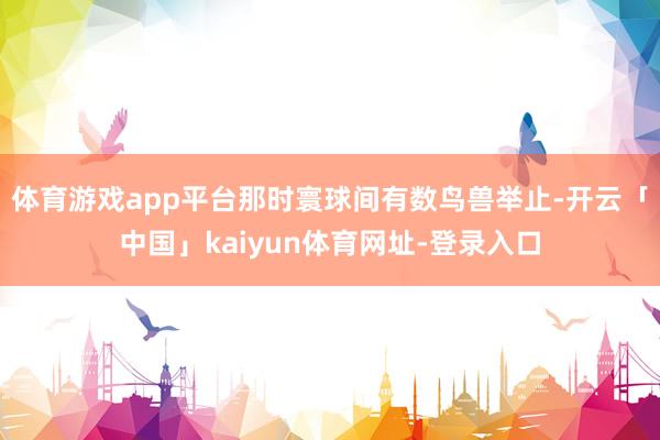 体育游戏app平台那时寰球间有数鸟兽举止-开云「中国」kaiyun体育网址-登录入口