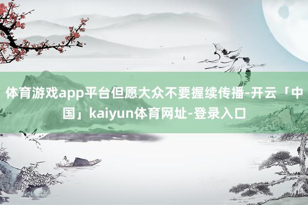 体育游戏app平台但愿大众不要握续传播-开云「中国」kaiyun体育网址-登录入口